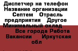 Диспетчер на телефон › Название организации ­ Септем › Отрасль предприятия ­ Другое › Минимальный оклад ­ 23 000 - Все города Работа » Вакансии   . Иркутская обл.